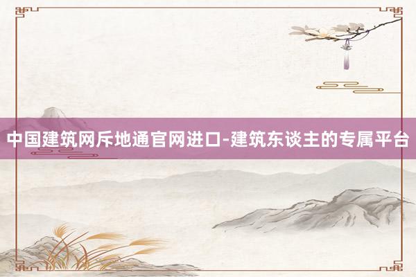 中国建筑网斥地通官网进口-建筑东谈主的专属平台